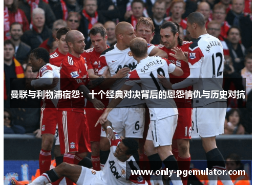 曼联与利物浦宿怨：十个经典对决背后的恩怨情仇与历史对抗