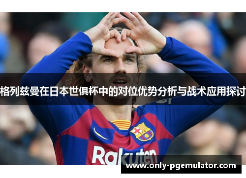 格列兹曼在日本世俱杯中的对位优势分析与战术应用探讨