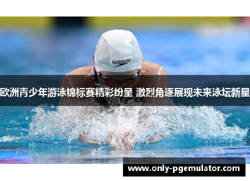 欧洲青少年游泳锦标赛精彩纷呈 激烈角逐展现未来泳坛新星